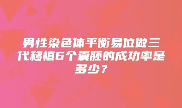 男性染色体平衡易位做三代移植6个囊胚的成功率是多少？