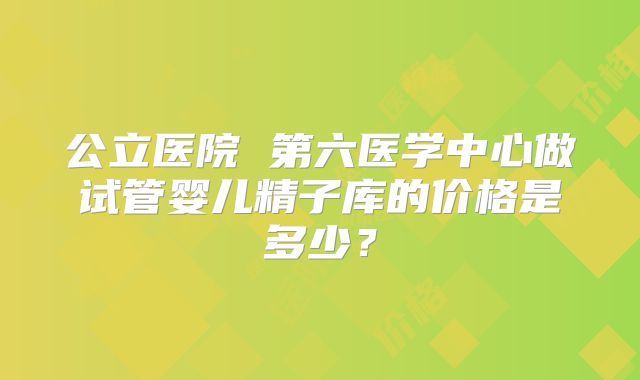 公立医院 第六医学中心做试管婴儿精子库的价格是多少？