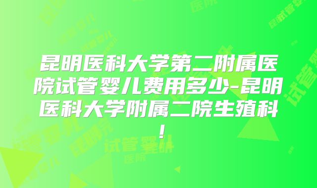 昆明医科大学第二附属医院试管婴儿费用多少-昆明医科大学附属二院生殖科！