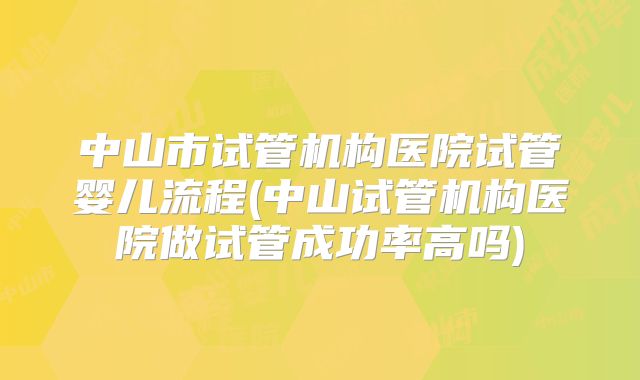 中山市试管机构医院试管婴儿流程(中山试管机构医院做试管成功率高吗)