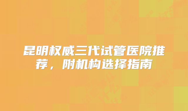 昆明权威三代试管医院推荐，附机构选择指南