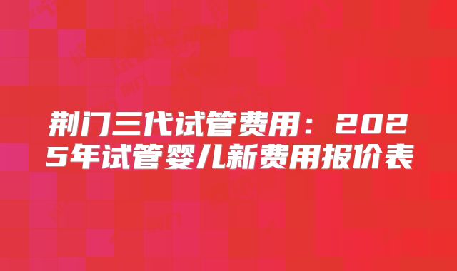 荆门三代试管费用：2025年试管婴儿新费用报价表