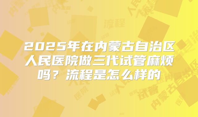 2025年在内蒙古自治区人民医院做三代试管麻烦吗？流程是怎么样的