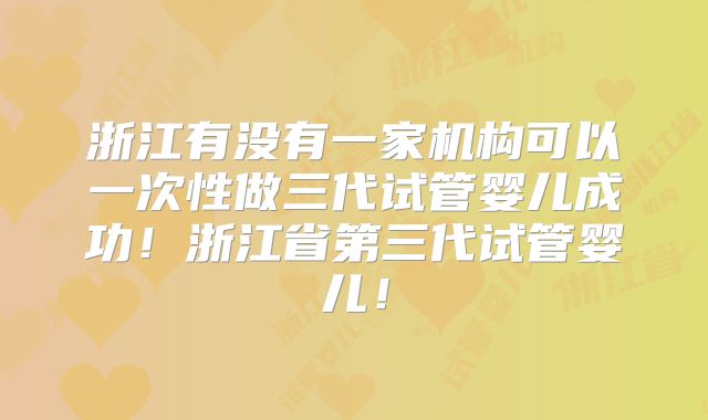 浙江有没有一家机构可以一次性做三代试管婴儿成功！浙江省第三代试管婴儿！