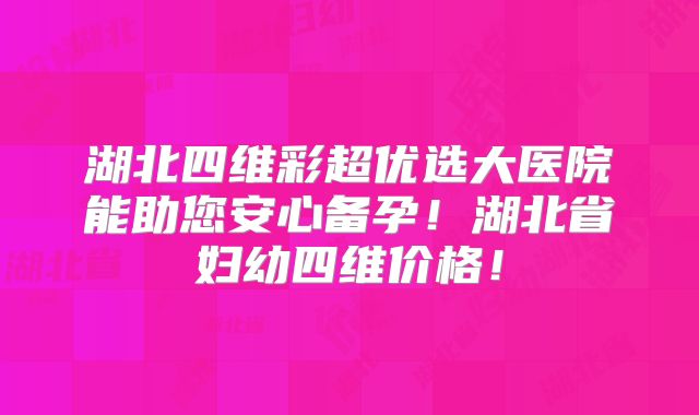 湖北四维彩超优选大医院能助您安心备孕！湖北省妇幼四维价格！