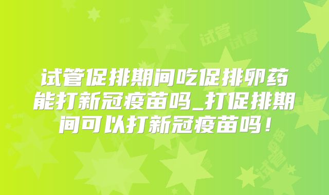 试管促排期间吃促排卵药能打新冠疫苗吗_打促排期间可以打新冠疫苗吗！