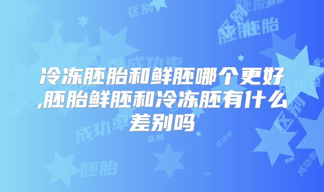 冷冻胚胎和鲜胚哪个更好,胚胎鲜胚和冷冻胚有什么差别吗