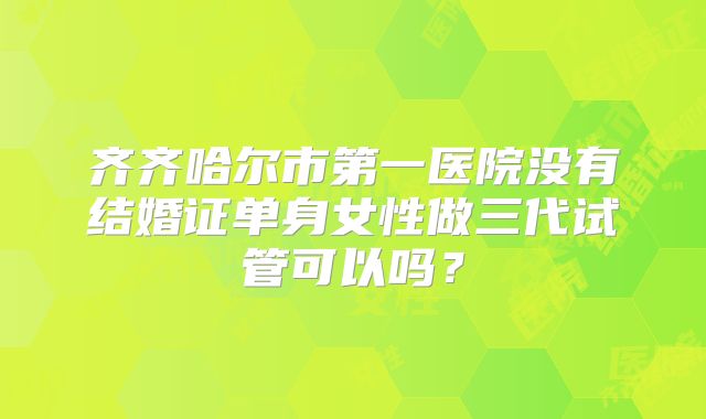 齐齐哈尔市第一医院没有结婚证单身女性做三代试管可以吗？