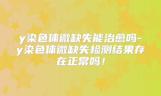 y染色体微缺失能治愈吗-y染色体微缺失检测结果存在正常吗！
