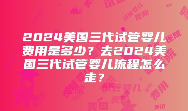 2024美国三代试管婴儿费用是多少？去2024美国三代试管婴儿流程怎么走？