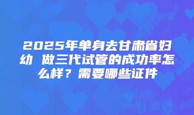 2025年单身去甘肃省妇幼 做三代试管的成功率怎么样？需要哪些证件