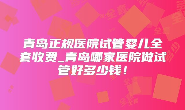 青岛正规医院试管婴儿全套收费_青岛哪家医院做试管好多少钱!