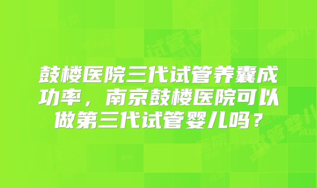鼓楼医院三代试管养囊成功率，南京鼓楼医院可以做第三代试管婴儿吗？
