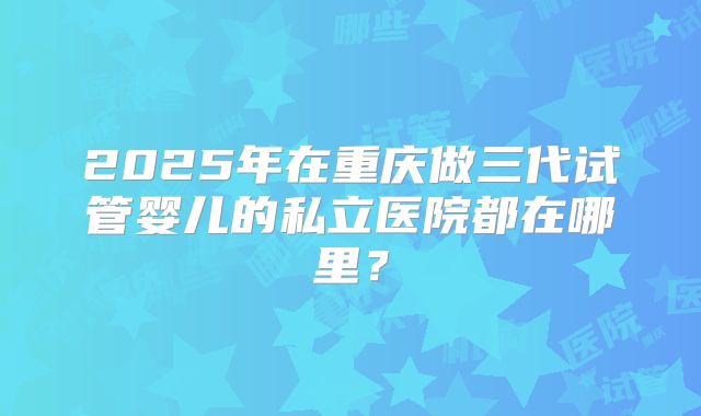2025年在重庆做三代试管婴儿的私立医院都在哪里？