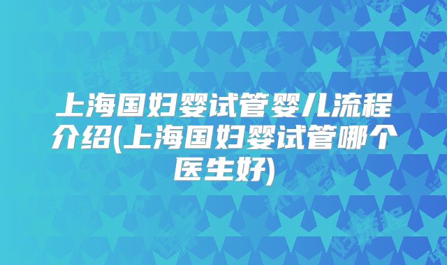 上海国妇婴试管婴儿流程介绍(上海国妇婴试管哪个医生好)