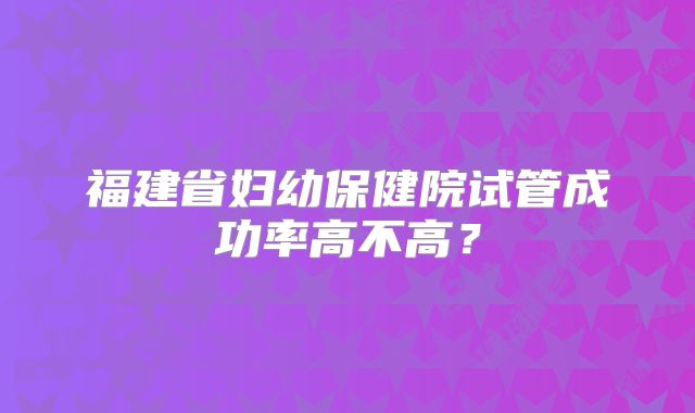 福建省妇幼保健院试管成功率高不高？