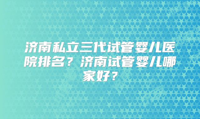 济南私立三代试管婴儿医院排名?济南试管婴儿哪家好?