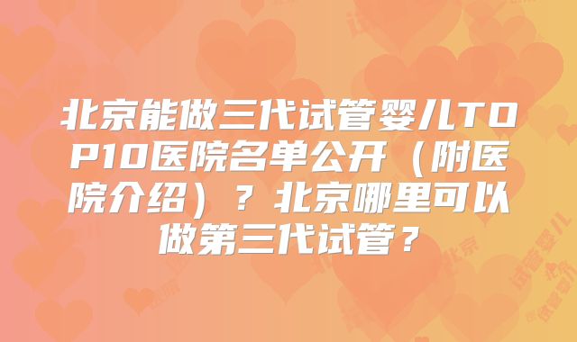 北京能做三代试管婴儿TOP10医院名单公开（附医院介绍）？北京哪里可以做第三代试管？