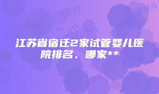 江苏省宿迁2家试管婴儿医院排名、哪家**