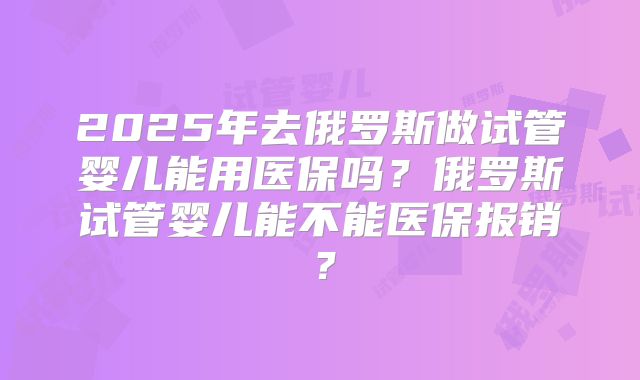 2025年去俄罗斯做试管婴儿能用医保吗?俄罗斯试管婴儿能不能医保报销?