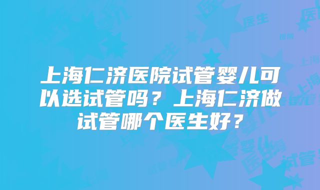 上海仁济医院试管婴儿可以选试管吗？上海仁济做试管哪个医生好？