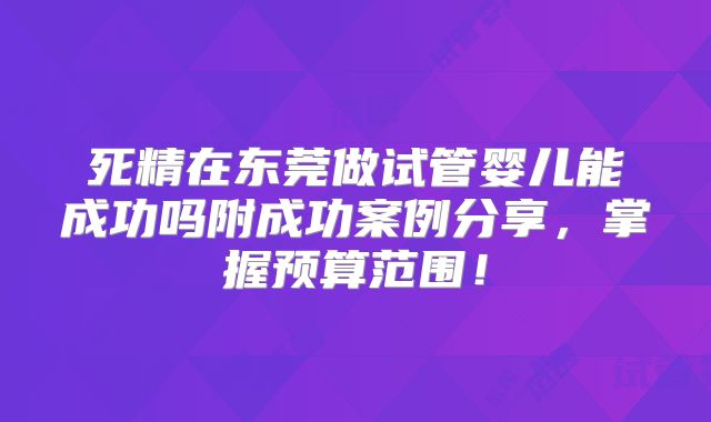 死精在东莞做试管婴儿能成功吗附成功案例分享，掌握预算范围！