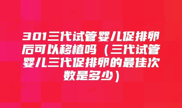 301三代试管婴儿促排卵后可以移植吗（三代试管婴儿三代促排卵的最佳次数是多少）