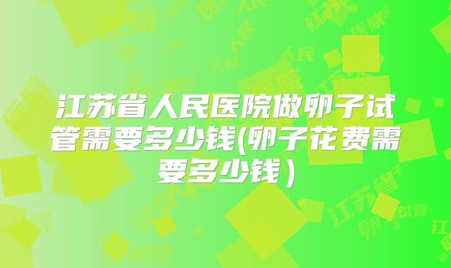 江苏省人民医院做卵子试管需要多少钱(卵子花费需要多少钱)
