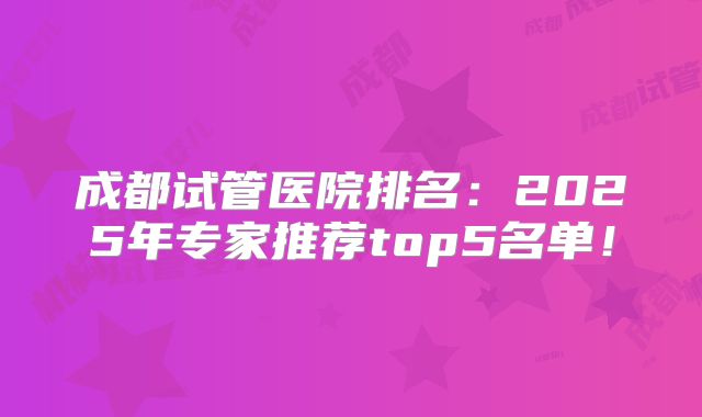 成都试管医院排名：2025年专家推荐top5名单！