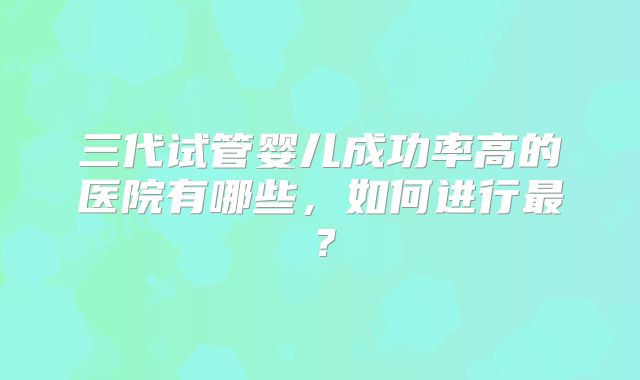 三代试管婴儿成功率高的医院有哪些，如何进行最？