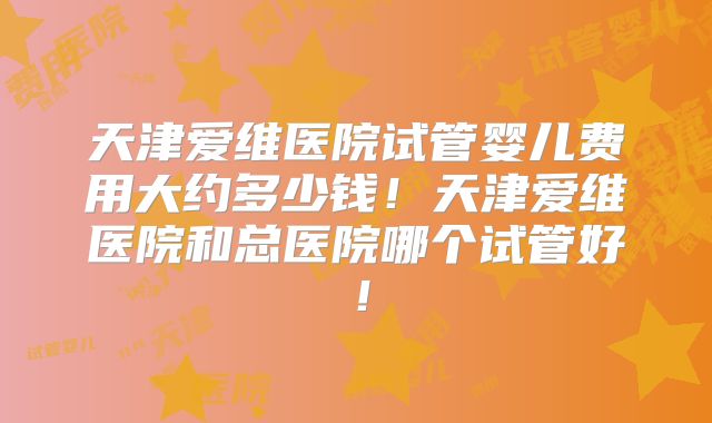 天津爱维医院试管婴儿费用大约多少钱！天津爱维医院和总医院哪个试管好！