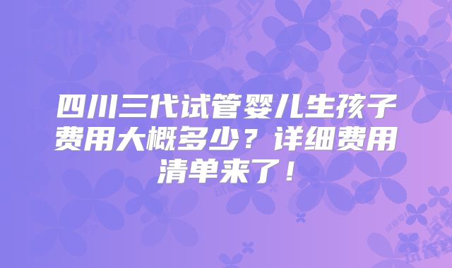 四川三代试管婴儿生孩子费用大概多少？详细费用清单来了！