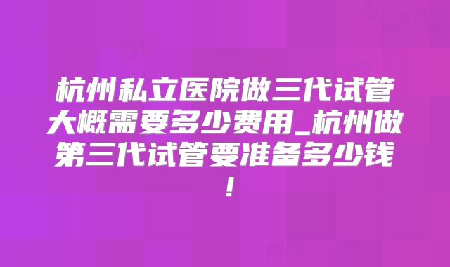 杭州私立医院做三代试管大概需要多少费用_杭州做第三代试管要准备多少钱！