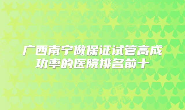 广西南宁做保证试管高成功率的医院排名前十