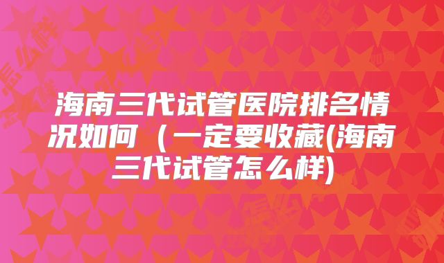 海南三代试管医院排名情况如何（一定要收藏(海南三代试管怎么样)