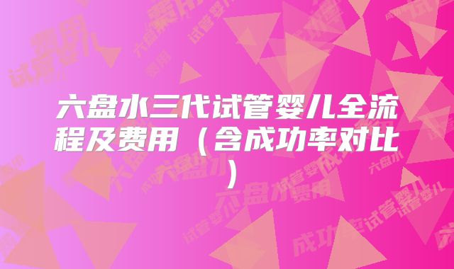 六盘水三代试管婴儿全流程及费用(含成功率对比)