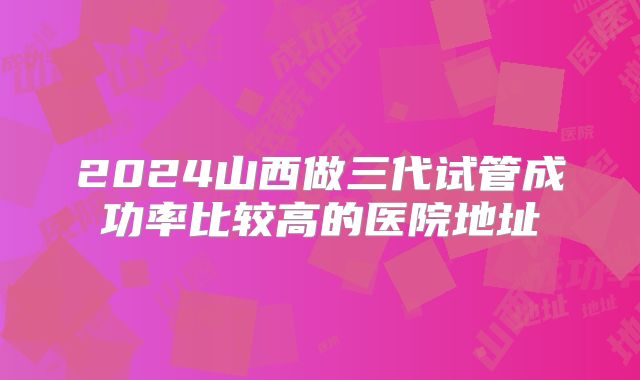 2024山西做三代试管成功率比较高的医院地址