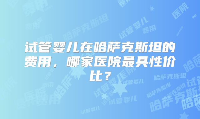 试管婴儿在哈萨克斯坦的费用，哪家医院最具性价比？