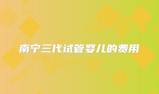 南宁三代试管婴儿的费用