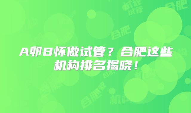 A卵B怀做试管?合肥这些机构排名揭晓!