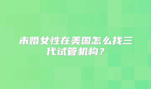 未婚女性在美国怎么找三代试管机构?