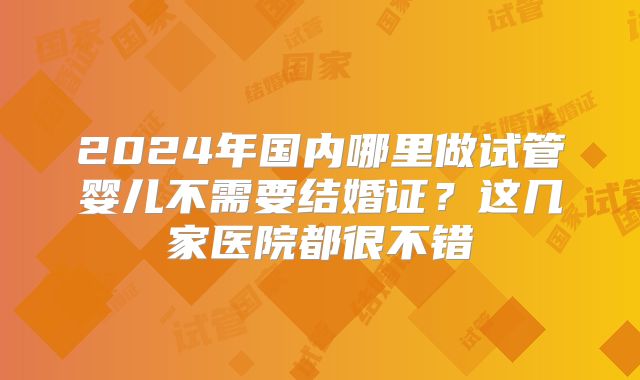 2024年国内哪里做试管婴儿不需要结婚证？这几家医院都很不错