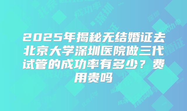 2025年揭秘无结婚证去北京大学深圳医院做三代试管的成功率有多少？费用贵吗
