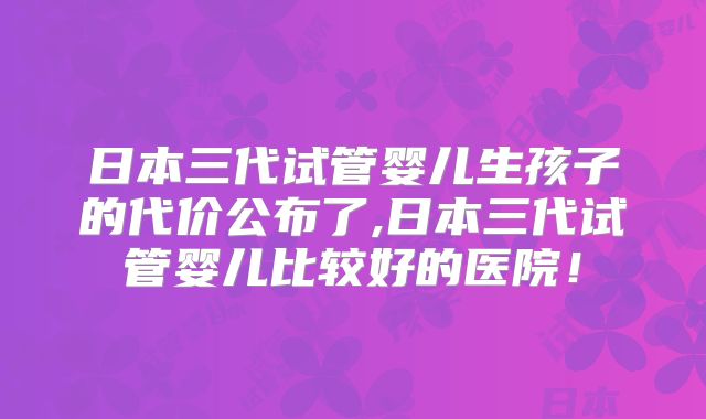 日本三代试管婴儿生孩子的代价公布了,日本三代试管婴儿比较好的医院！