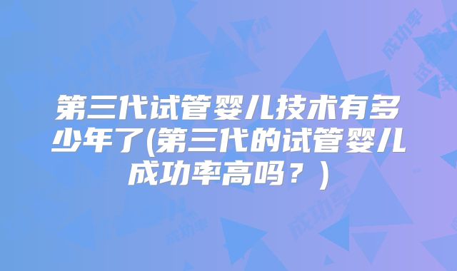 第三代试管婴儿技术有多少年了(第三代的试管婴儿成功率高吗？)