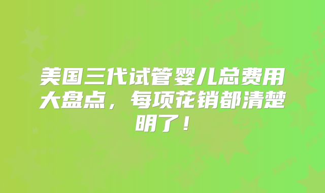 美国三代试管婴儿总费用大盘点，每项花销都清楚明了！