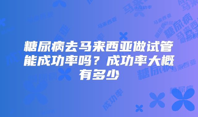 糖尿病去马来西亚做试管能成功率吗？成功率大概有多少