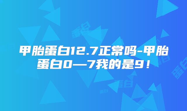 甲胎蛋白12.7正常吗-甲胎蛋白0—7我的是9!