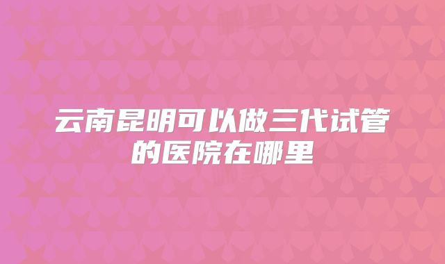 云南昆明可以做三代试管的医院在哪里