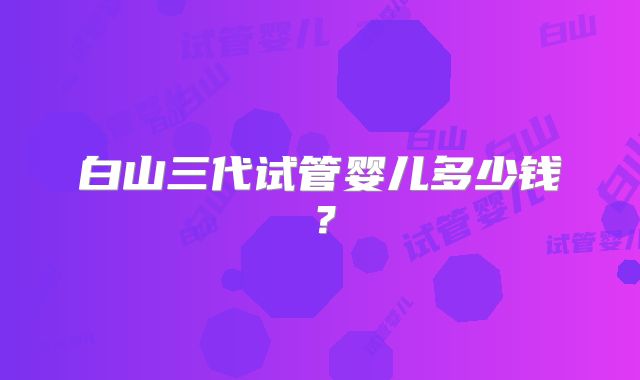 白山三代试管婴儿多少钱？